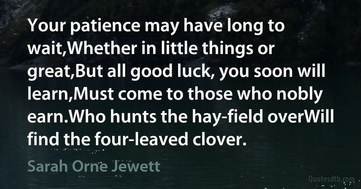 Your patience may have long to wait,Whether in little things or great,But all good luck, you soon will learn,Must come to those who nobly earn.Who hunts the hay-field overWill find the four-leaved clover. (Sarah Orne Jewett)