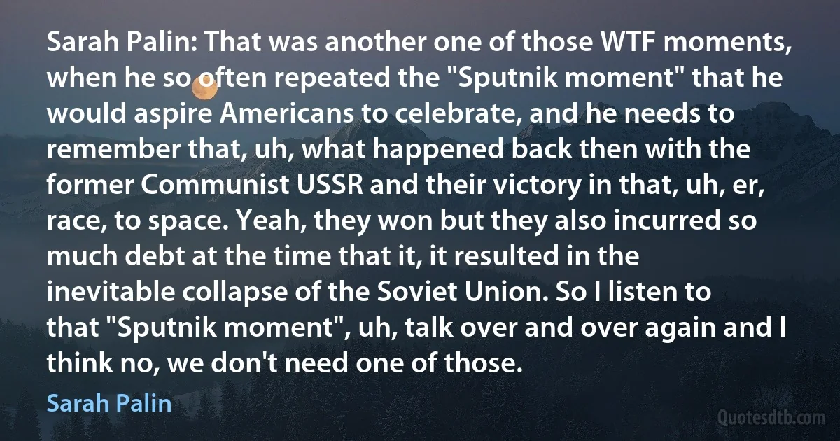 Sarah Palin: That was another one of those WTF moments, when he so often repeated the "Sputnik moment" that he would aspire Americans to celebrate, and he needs to remember that, uh, what happened back then with the former Communist USSR and their victory in that, uh, er, race, to space. Yeah, they won but they also incurred so much debt at the time that it, it resulted in the inevitable collapse of the Soviet Union. So I listen to that "Sputnik moment", uh, talk over and over again and I think no, we don't need one of those. (Sarah Palin)