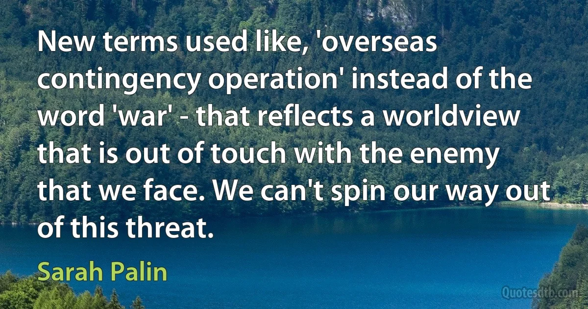 New terms used like, 'overseas contingency operation' instead of the word 'war' - that reflects a worldview that is out of touch with the enemy that we face. We can't spin our way out of this threat. (Sarah Palin)