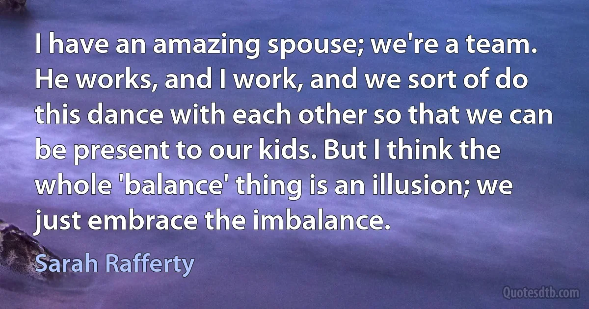 I have an amazing spouse; we're a team. He works, and I work, and we sort of do this dance with each other so that we can be present to our kids. But I think the whole 'balance' thing is an illusion; we just embrace the imbalance. (Sarah Rafferty)