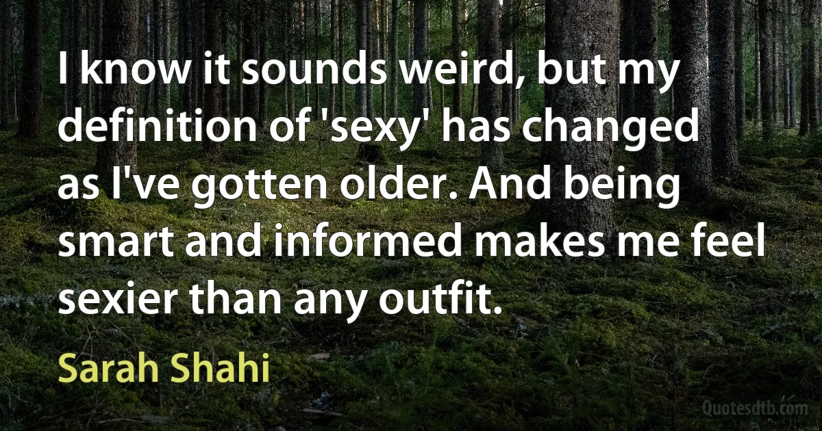 I know it sounds weird, but my definition of 'sexy' has changed as I've gotten older. And being smart and informed makes me feel sexier than any outfit. (Sarah Shahi)