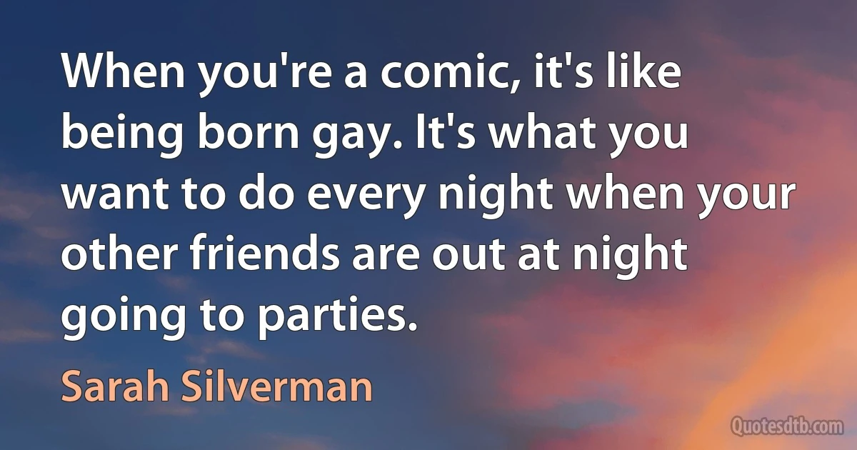 When you're a comic, it's like being born gay. It's what you want to do every night when your other friends are out at night going to parties. (Sarah Silverman)