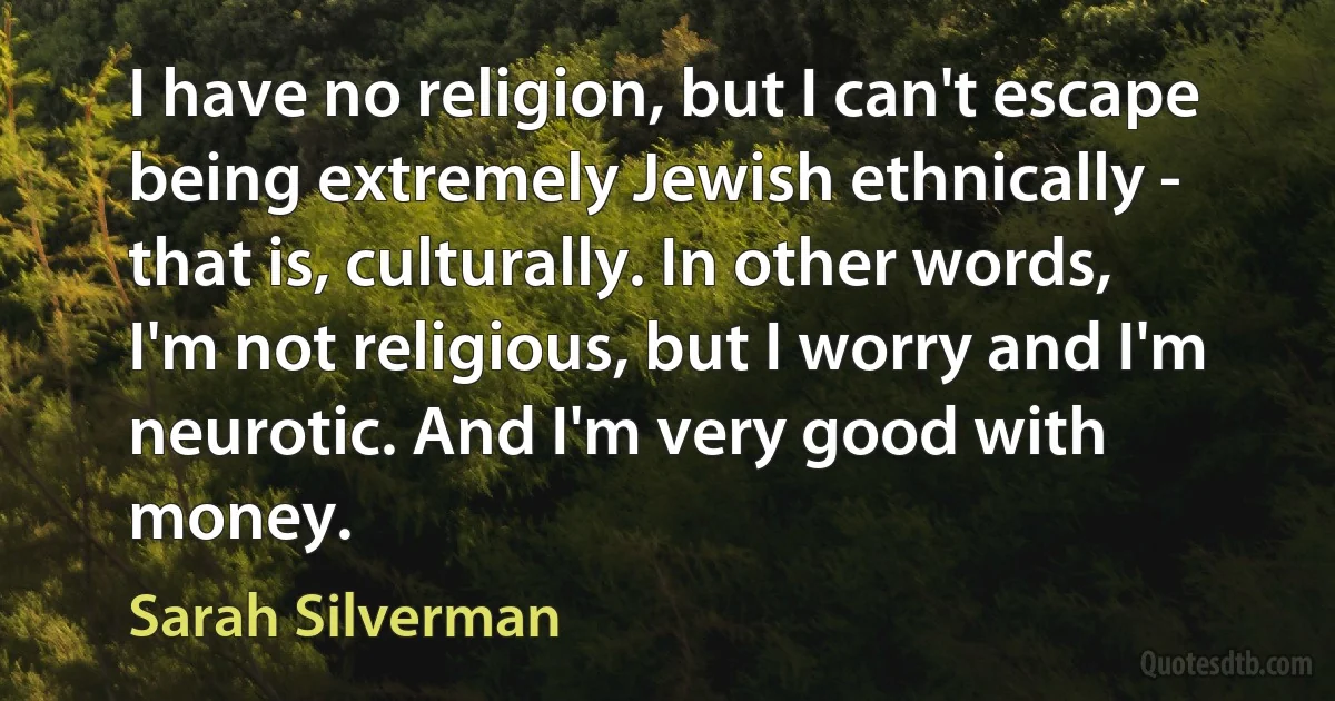 I have no religion, but I can't escape being extremely Jewish ethnically - that is, culturally. In other words, I'm not religious, but I worry and I'm neurotic. And I'm very good with money. (Sarah Silverman)