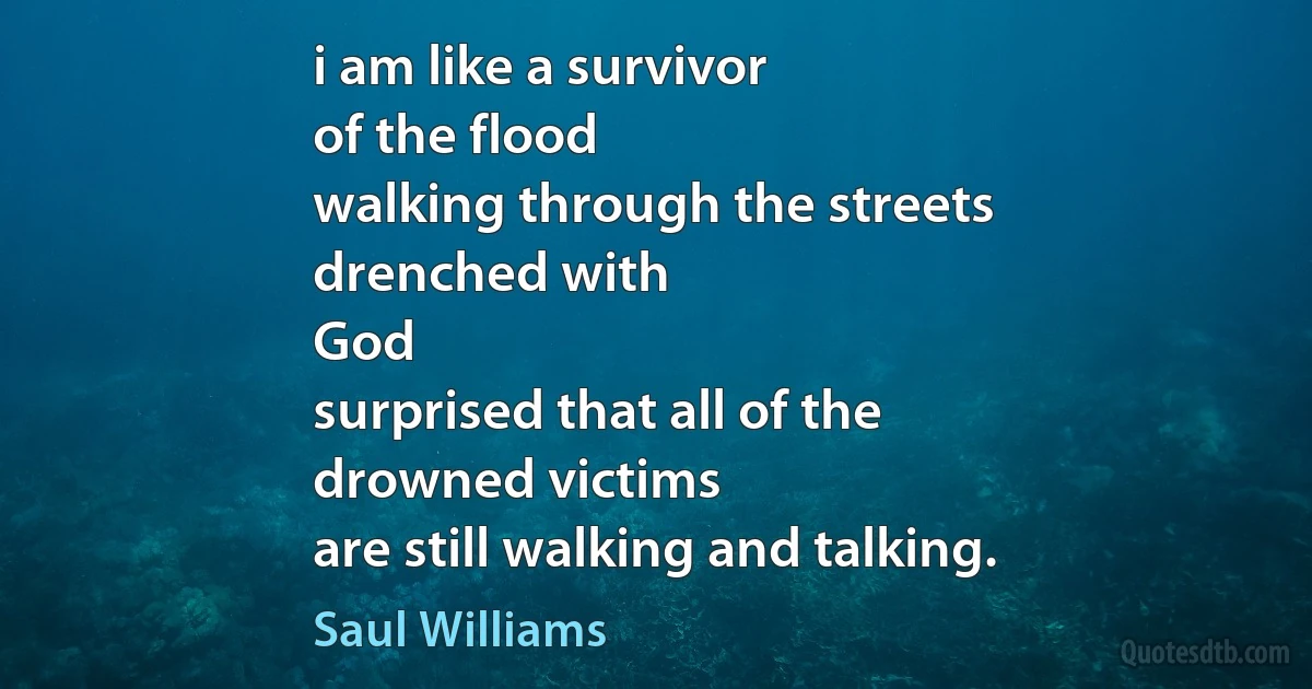 i am like a survivor
of the flood
walking through the streets
drenched with
God
surprised that all of the
drowned victims
are still walking and talking. (Saul Williams)