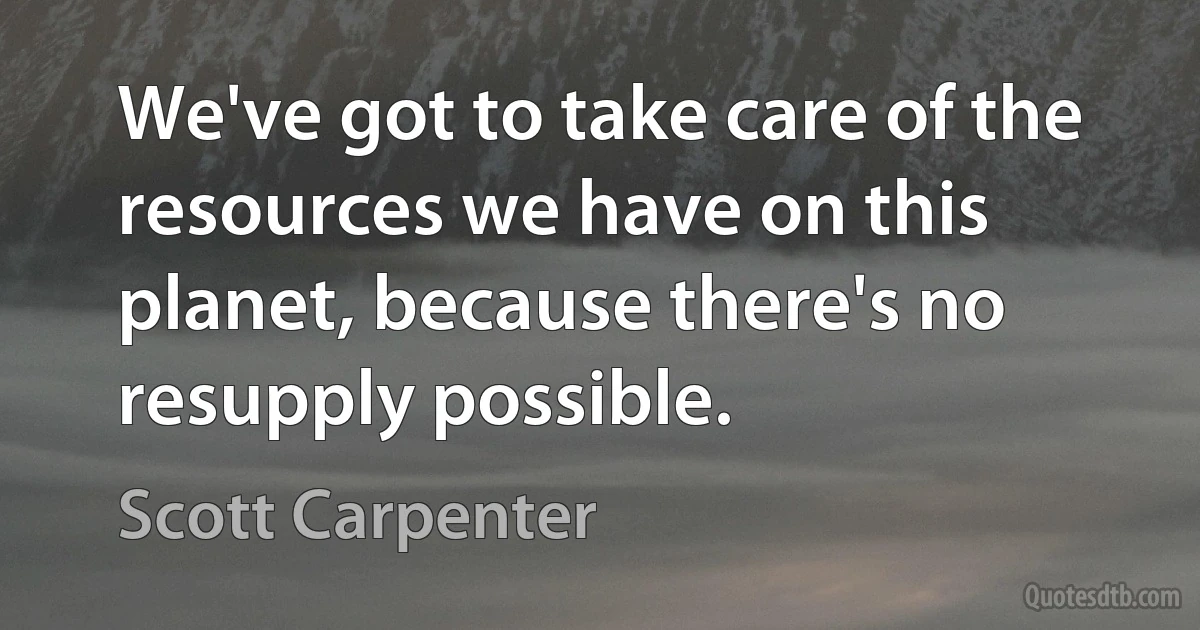 We've got to take care of the resources we have on this planet, because there's no resupply possible. (Scott Carpenter)