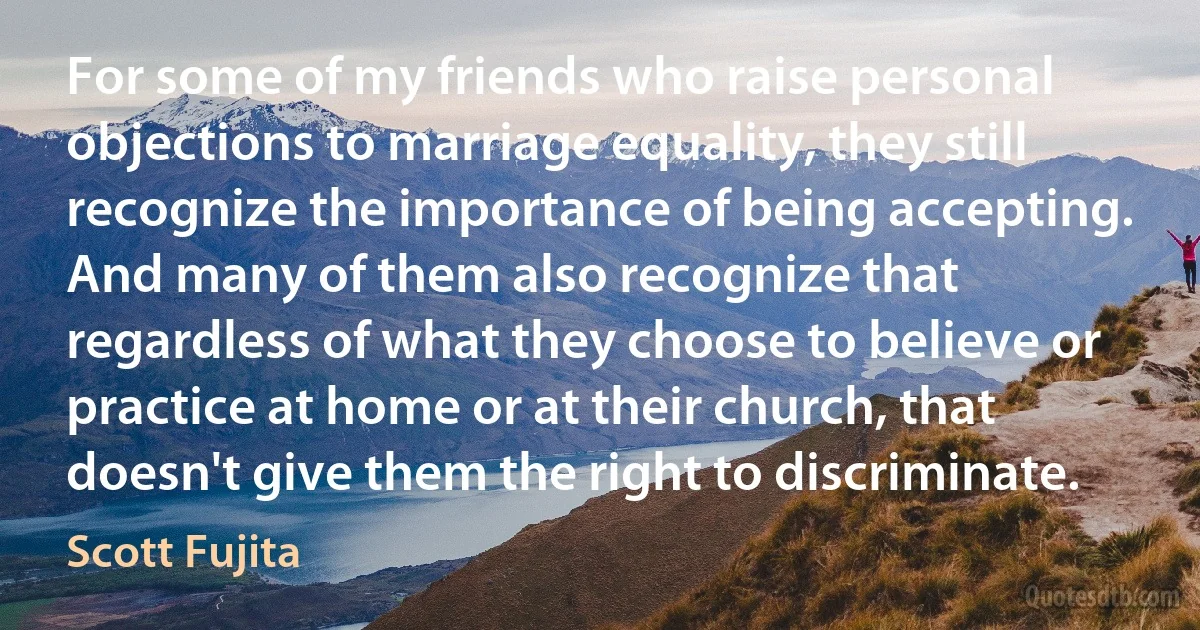 For some of my friends who raise personal objections to marriage equality, they still recognize the importance of being accepting. And many of them also recognize that regardless of what they choose to believe or practice at home or at their church, that doesn't give them the right to discriminate. (Scott Fujita)