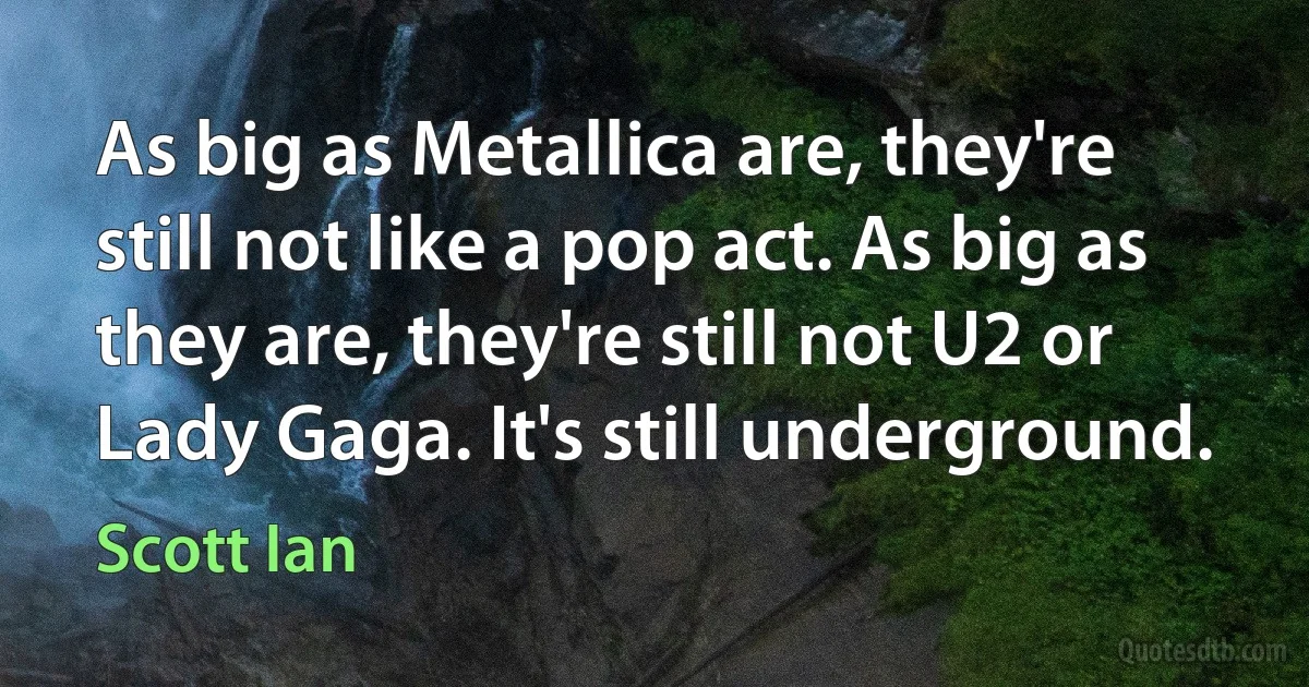 As big as Metallica are, they're still not like a pop act. As big as they are, they're still not U2 or Lady Gaga. It's still underground. (Scott Ian)