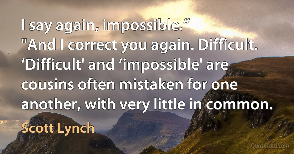 I say again, impossible.”
"And I correct you again. Difficult. ‘Difficult' and ‘impossible' are cousins often mistaken for one another, with very little in common. (Scott Lynch)