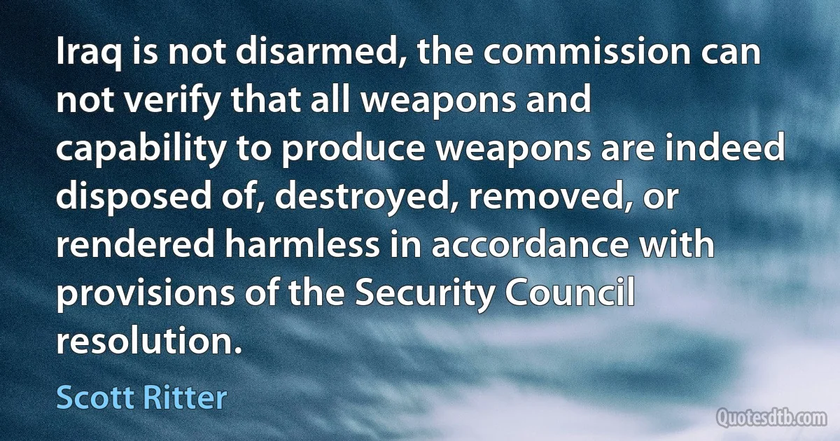 Iraq is not disarmed, the commission can not verify that all weapons and capability to produce weapons are indeed disposed of, destroyed, removed, or rendered harmless in accordance with provisions of the Security Council resolution. (Scott Ritter)