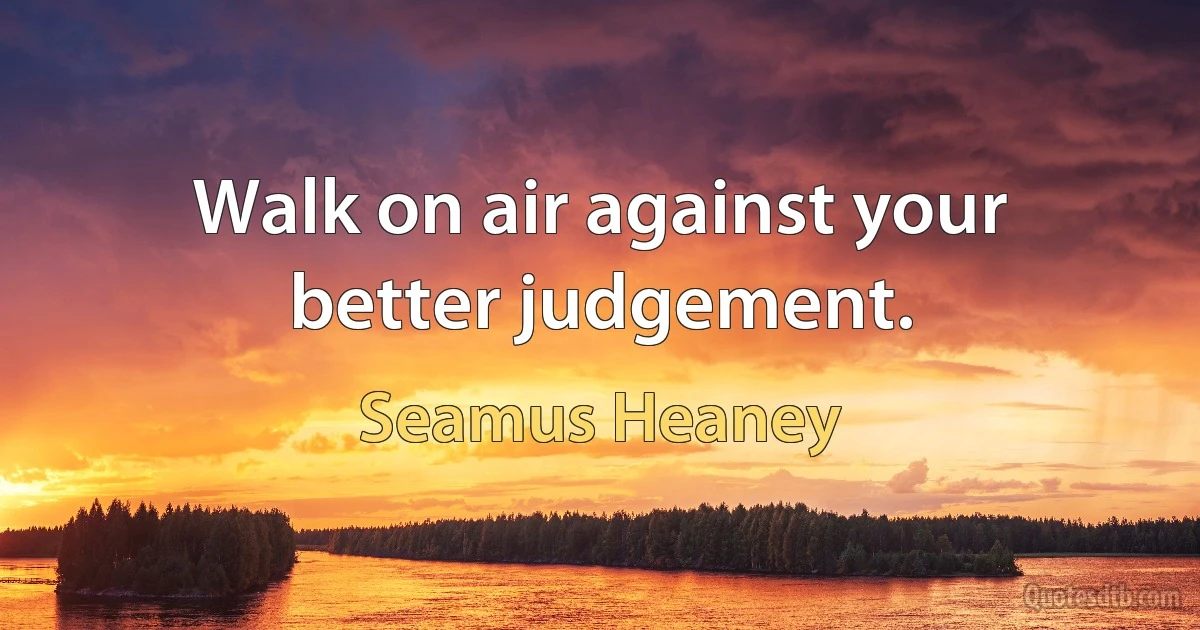 Walk on air against your better judgement. (Seamus Heaney)