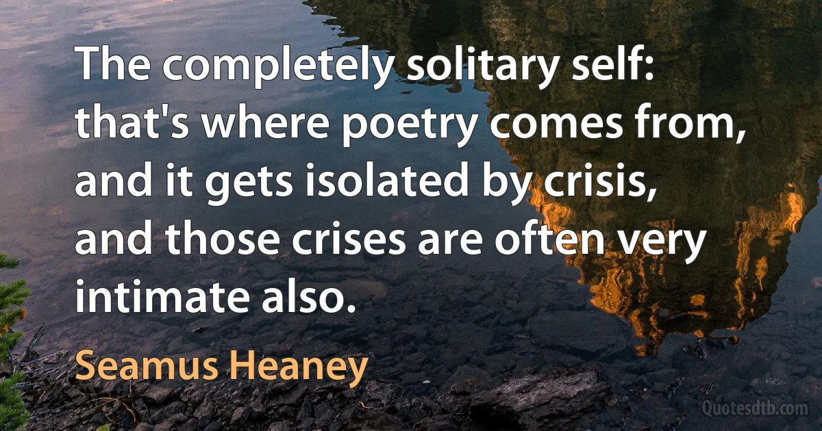 The completely solitary self: that's where poetry comes from, and it gets isolated by crisis, and those crises are often very intimate also. (Seamus Heaney)