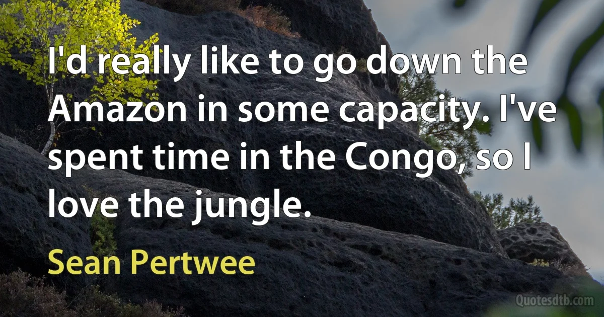 I'd really like to go down the Amazon in some capacity. I've spent time in the Congo, so I love the jungle. (Sean Pertwee)