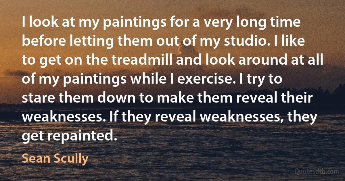 I look at my paintings for a very long time before letting them out of my studio. I like to get on the treadmill and look around at all of my paintings while I exercise. I try to stare them down to make them reveal their weaknesses. If they reveal weaknesses, they get repainted. (Sean Scully)