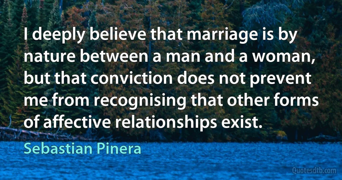 I deeply believe that marriage is by nature between a man and a woman, but that conviction does not prevent me from recognising that other forms of affective relationships exist. (Sebastian Pinera)