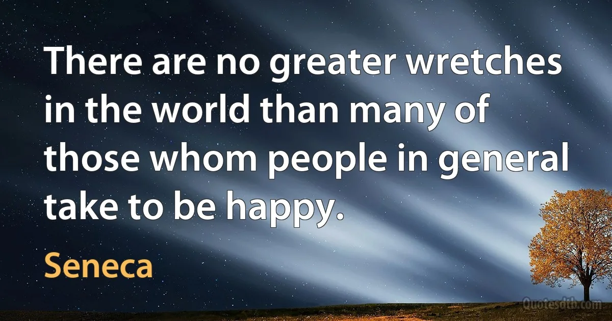 There are no greater wretches in the world than many of those whom people in general take to be happy. (Seneca)