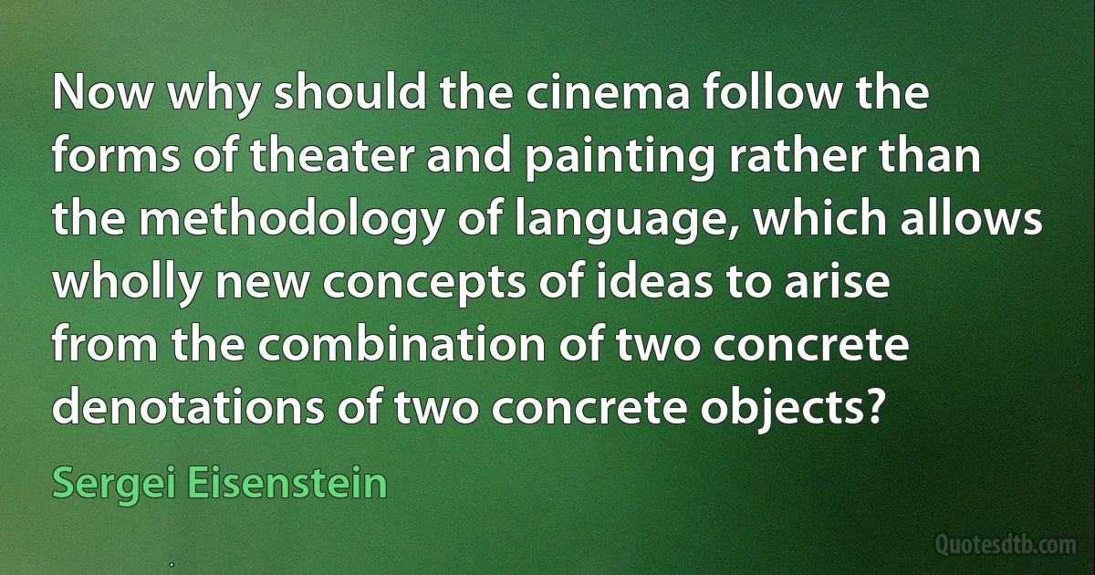 Now why should the cinema follow the forms of theater and painting rather than the methodology of language, which allows wholly new concepts of ideas to arise from the combination of two concrete denotations of two concrete objects? (Sergei Eisenstein)