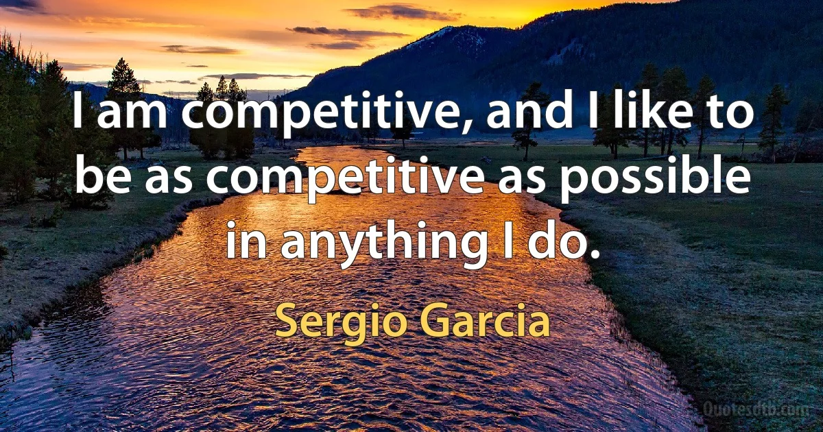 I am competitive, and I like to be as competitive as possible in anything I do. (Sergio Garcia)