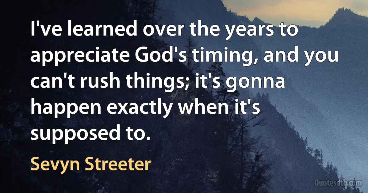 I've learned over the years to appreciate God's timing, and you can't rush things; it's gonna happen exactly when it's supposed to. (Sevyn Streeter)