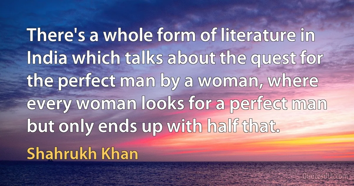 There's a whole form of literature in India which talks about the quest for the perfect man by a woman, where every woman looks for a perfect man but only ends up with half that. (Shahrukh Khan)