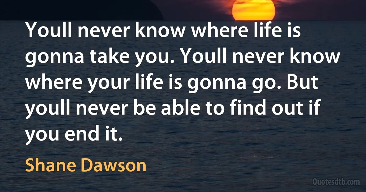 Youll never know where life is gonna take you. Youll never know where your life is gonna go. But youll never be able to find out if you end it. (Shane Dawson)