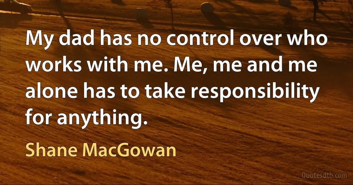 My dad has no control over who works with me. Me, me and me alone has to take responsibility for anything. (Shane MacGowan)