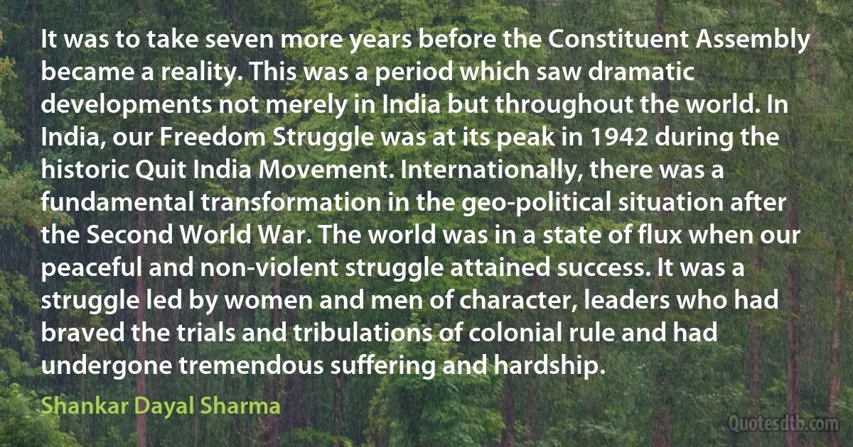 It was to take seven more years before the Constituent Assembly became a reality. This was a period which saw dramatic developments not merely in India but throughout the world. In India, our Freedom Struggle was at its peak in 1942 during the historic Quit India Movement. Internationally, there was a fundamental transformation in the geo-political situation after the Second World War. The world was in a state of flux when our peaceful and non-violent struggle attained success. It was a struggle led by women and men of character, leaders who had braved the trials and tribulations of colonial rule and had undergone tremendous suffering and hardship. (Shankar Dayal Sharma)