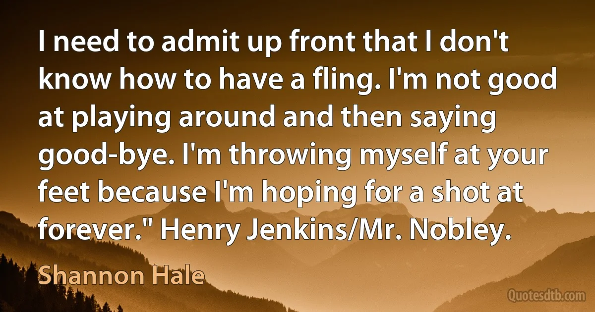 I need to admit up front that I don't know how to have a fling. I'm not good at playing around and then saying good-bye. I'm throwing myself at your feet because I'm hoping for a shot at forever." Henry Jenkins/Mr. Nobley. (Shannon Hale)