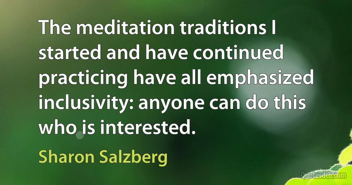 The meditation traditions I started and have continued practicing have all emphasized inclusivity: anyone can do this who is interested. (Sharon Salzberg)