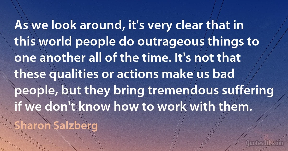 As we look around, it's very clear that in this world people do outrageous things to one another all of the time. It's not that these qualities or actions make us bad people, but they bring tremendous suffering if we don't know how to work with them. (Sharon Salzberg)