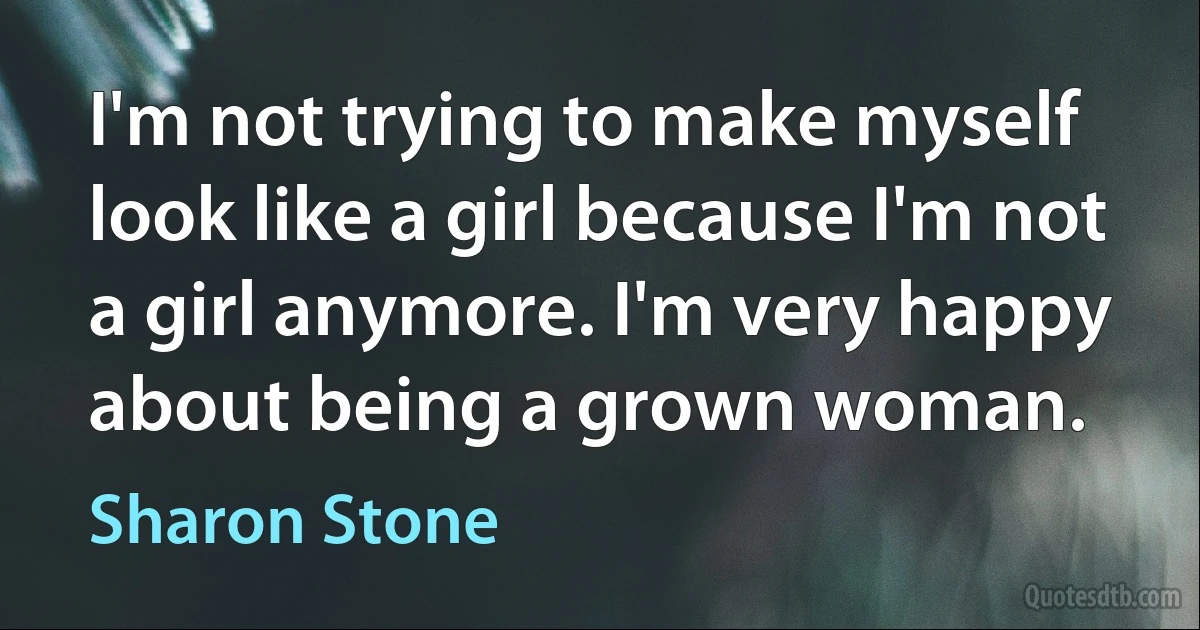 I'm not trying to make myself look like a girl because I'm not a girl anymore. I'm very happy about being a grown woman. (Sharon Stone)