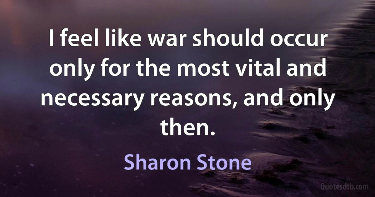 I feel like war should occur only for the most vital and necessary reasons, and only then. (Sharon Stone)