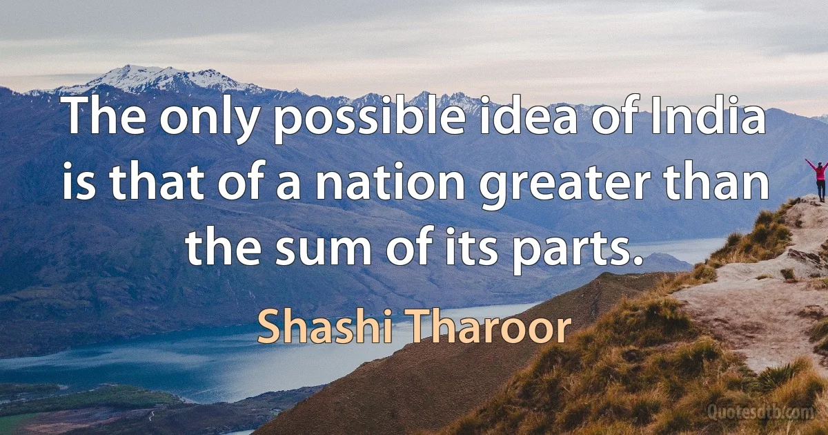 The only possible idea of India is that of a nation greater than the sum of its parts. (Shashi Tharoor)