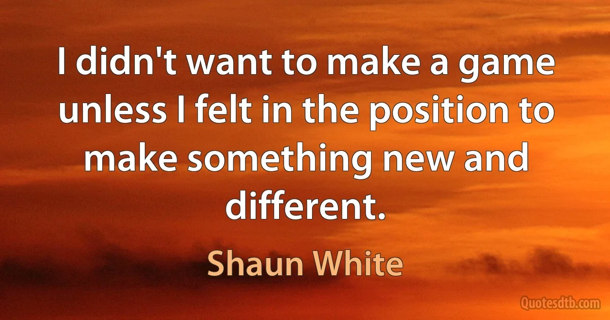 I didn't want to make a game unless I felt in the position to make something new and different. (Shaun White)