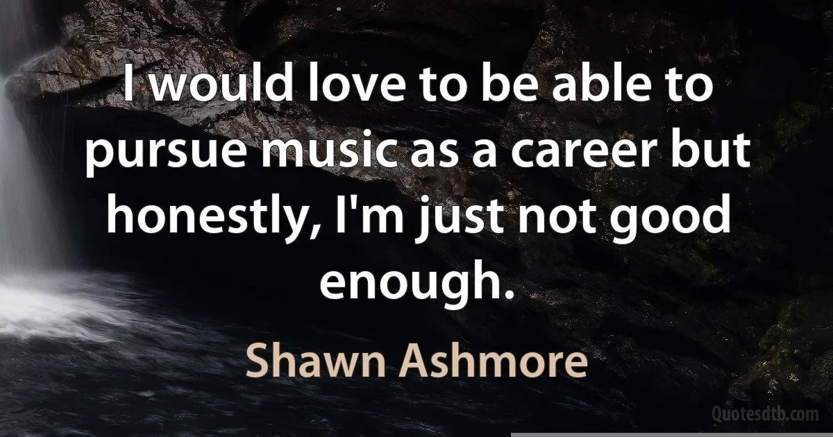 I would love to be able to pursue music as a career but honestly, I'm just not good enough. (Shawn Ashmore)