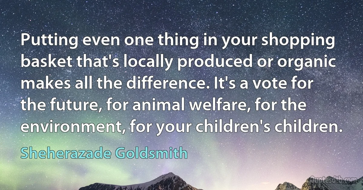 Putting even one thing in your shopping basket that's locally produced or organic makes all the difference. It's a vote for the future, for animal welfare, for the environment, for your children's children. (Sheherazade Goldsmith)