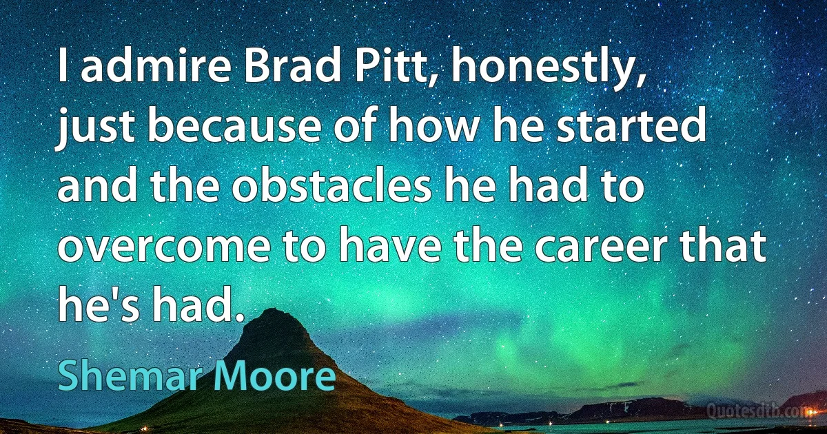 I admire Brad Pitt, honestly, just because of how he started and the obstacles he had to overcome to have the career that he's had. (Shemar Moore)