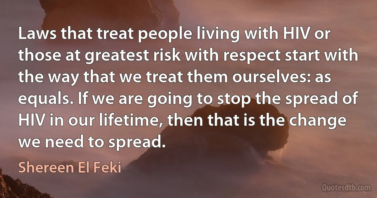 Laws that treat people living with HIV or those at greatest risk with respect start with the way that we treat them ourselves: as equals. If we are going to stop the spread of HIV in our lifetime, then that is the change we need to spread. (Shereen El Feki)