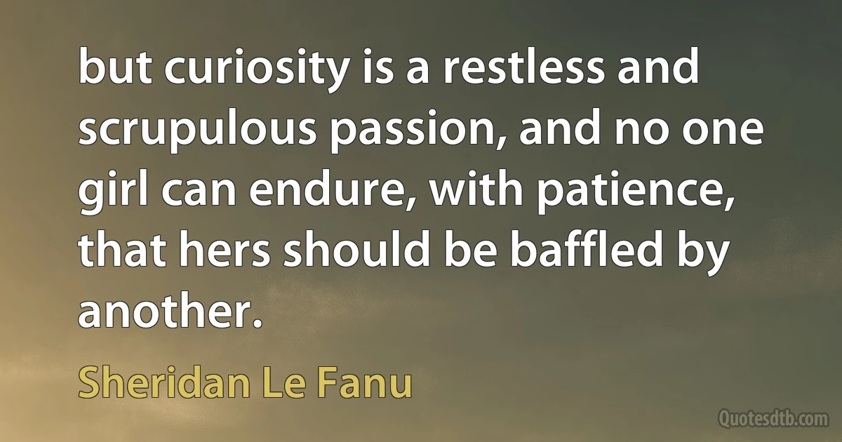 but curiosity is a restless and scrupulous passion, and no one girl can endure, with patience, that hers should be baffled by another. (Sheridan Le Fanu)