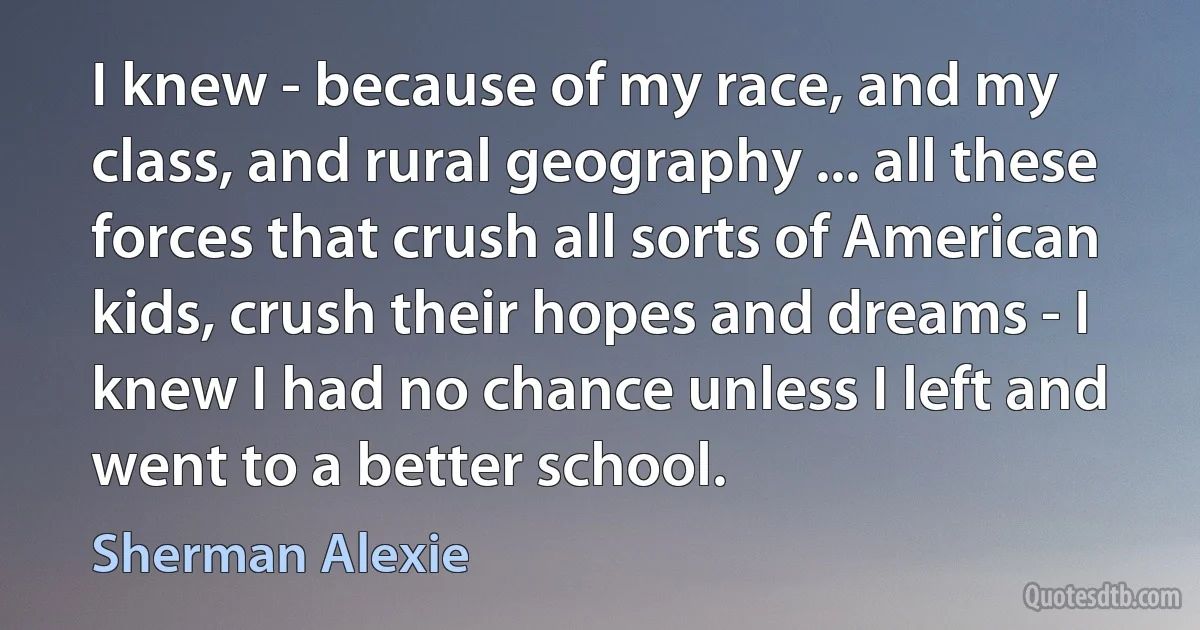 I knew - because of my race, and my class, and rural geography ... all these forces that crush all sorts of American kids, crush their hopes and dreams - I knew I had no chance unless I left and went to a better school. (Sherman Alexie)