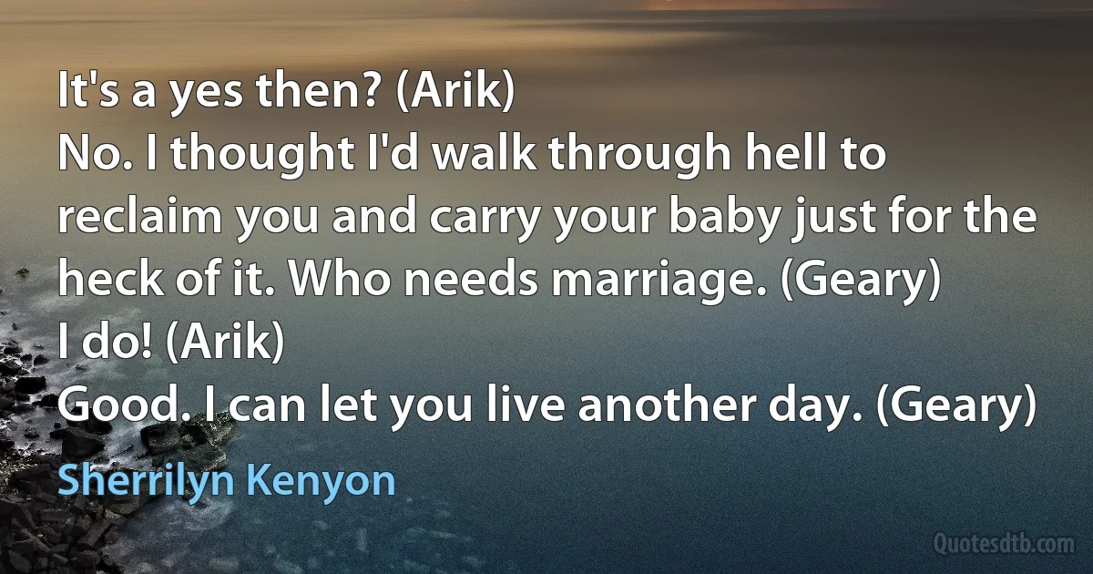 It's a yes then? (Arik)
No. I thought I'd walk through hell to reclaim you and carry your baby just for the heck of it. Who needs marriage. (Geary)
I do! (Arik)
Good. I can let you live another day. (Geary) (Sherrilyn Kenyon)