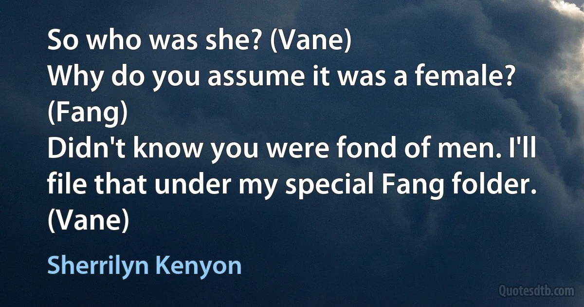 So who was she? (Vane)
Why do you assume it was a female? (Fang)
Didn't know you were fond of men. I'll file that under my special Fang folder. (Vane) (Sherrilyn Kenyon)