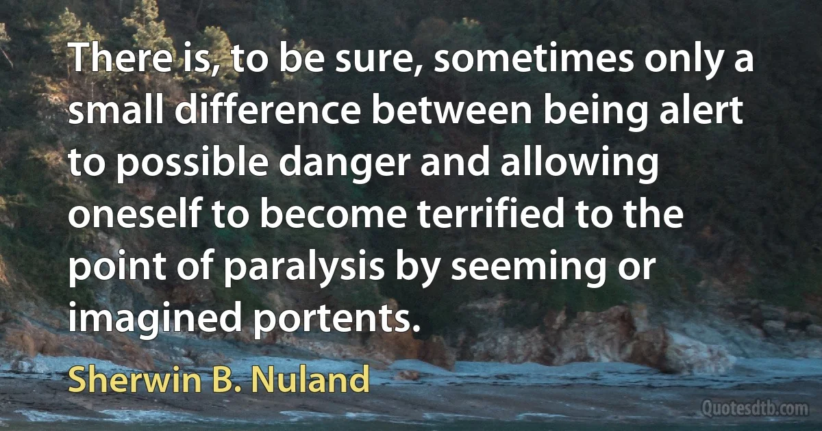 There is, to be sure, sometimes only a small difference between being alert to possible danger and allowing oneself to become terrified to the point of paralysis by seeming or imagined portents. (Sherwin B. Nuland)