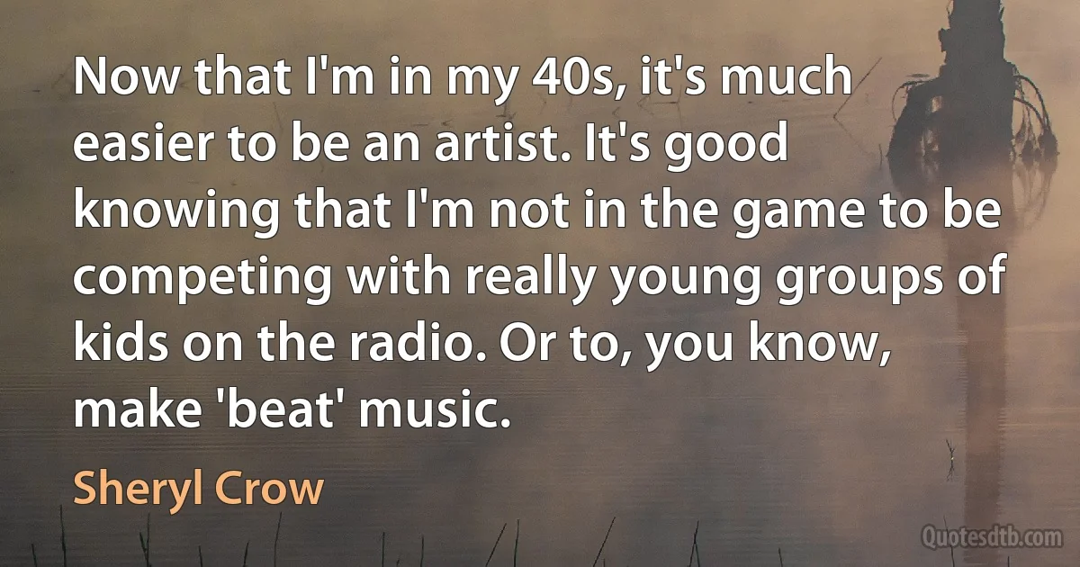 Now that I'm in my 40s, it's much easier to be an artist. It's good knowing that I'm not in the game to be competing with really young groups of kids on the radio. Or to, you know, make 'beat' music. (Sheryl Crow)