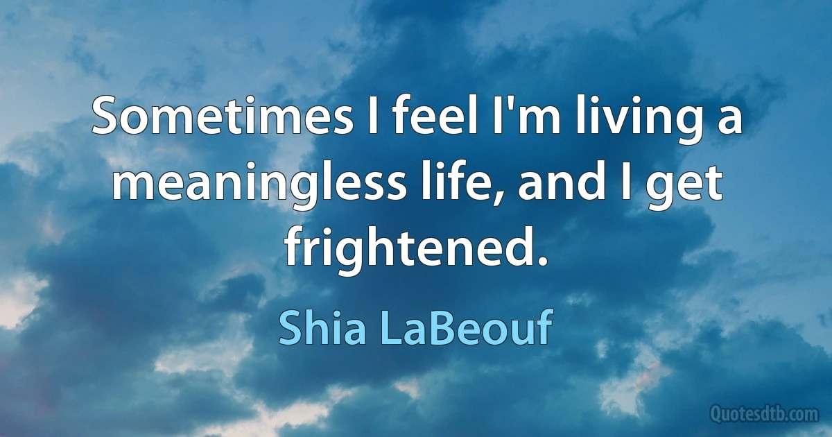 Sometimes I feel I'm living a meaningless life, and I get frightened. (Shia LaBeouf)