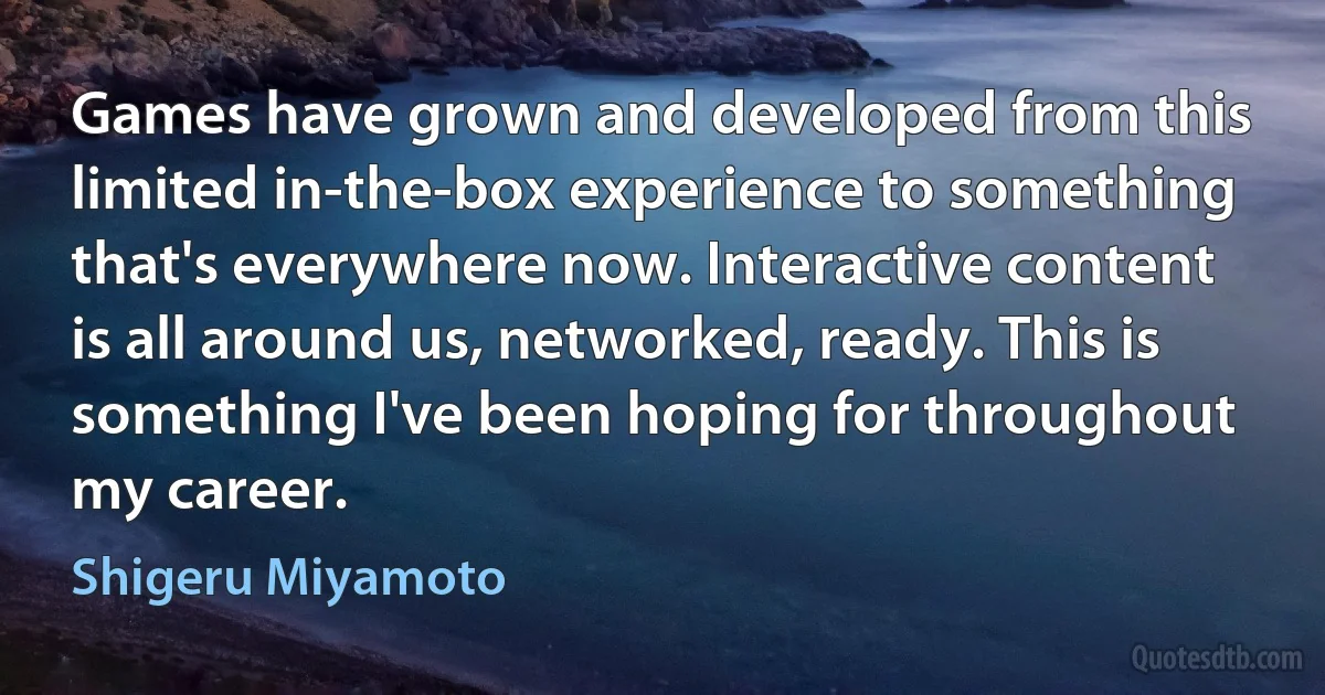 Games have grown and developed from this limited in-the-box experience to something that's everywhere now. Interactive content is all around us, networked, ready. This is something I've been hoping for throughout my career. (Shigeru Miyamoto)