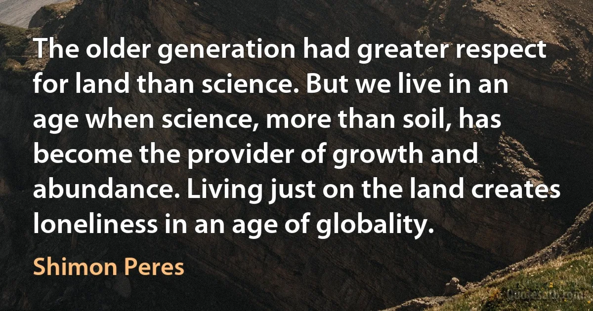 The older generation had greater respect for land than science. But we live in an age when science, more than soil, has become the provider of growth and abundance. Living just on the land creates loneliness in an age of globality. (Shimon Peres)