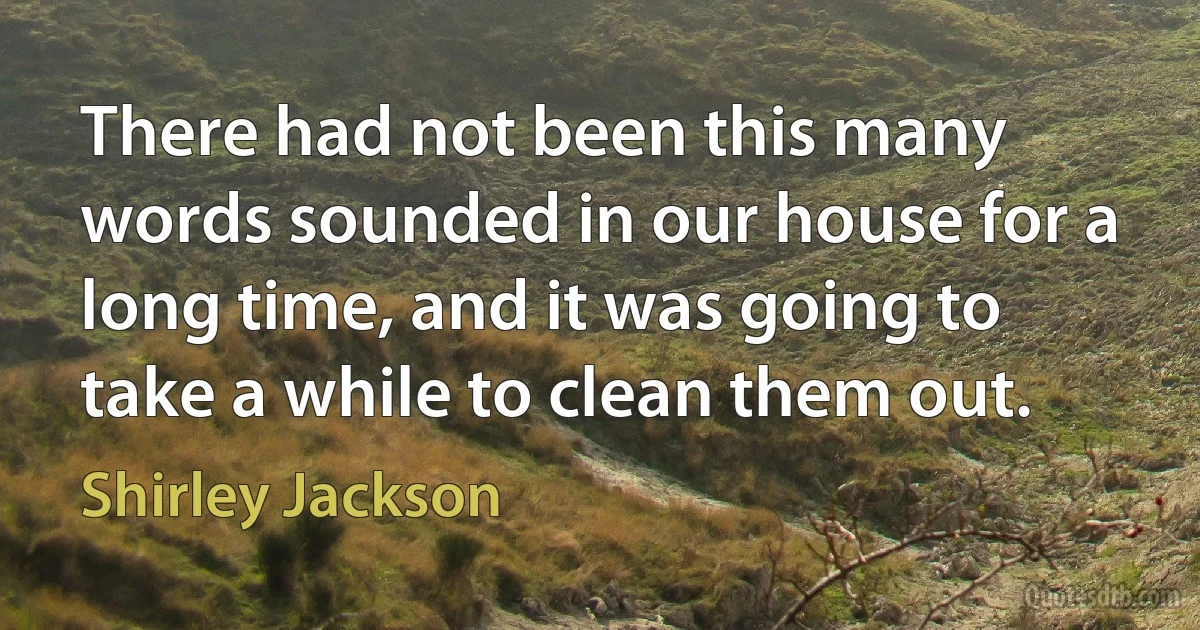 There had not been this many words sounded in our house for a long time, and it was going to take a while to clean them out. (Shirley Jackson)