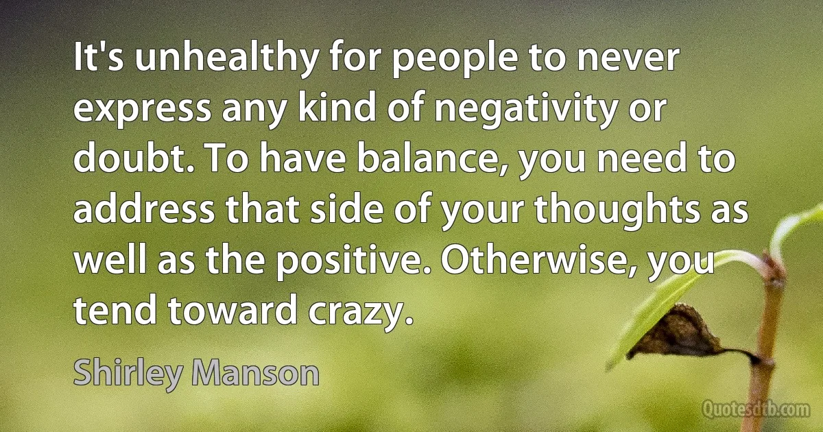 It's unhealthy for people to never express any kind of negativity or doubt. To have balance, you need to address that side of your thoughts as well as the positive. Otherwise, you tend toward crazy. (Shirley Manson)