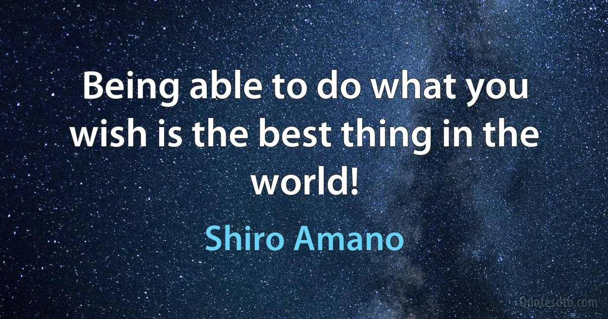 Being able to do what you wish is the best thing in the world! (Shiro Amano)