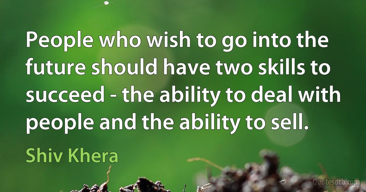 People who wish to go into the future should have two skills to succeed - the ability to deal with people and the ability to sell. (Shiv Khera)